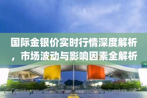 国际金银价实时行情深度解析，市场波动与影响因素全解析