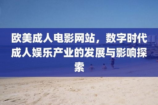 欧美成人电影网站，数字时代成人娱乐产业的发展与影响探索