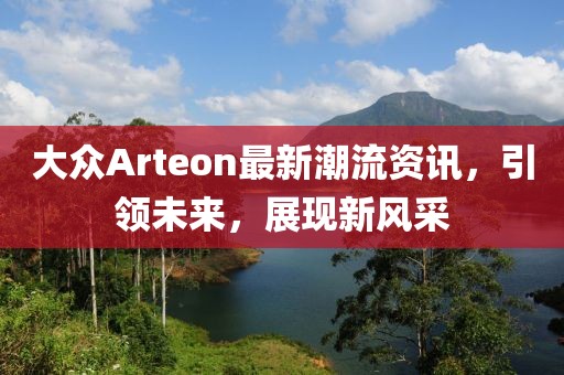 大众Arteon最新潮流资讯，引领未来，展现新风采