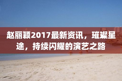 赵丽颖2017最新资讯，璀璨星途，持续闪耀的演艺之路