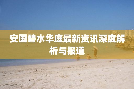 安国碧水华庭最新资讯深度解析与报道