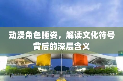 动漫角色睡姿，解读文化符号背后的深层含义