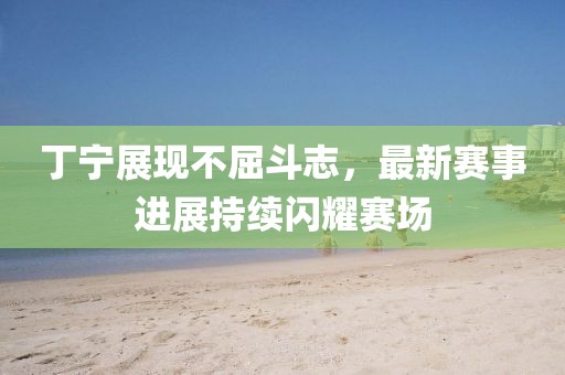 丁宁展现不屈斗志，最新赛事进展持续闪耀赛场