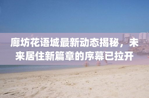 廊坊花语城最新动态揭秘,未来居住新篇章的序幕已拉开