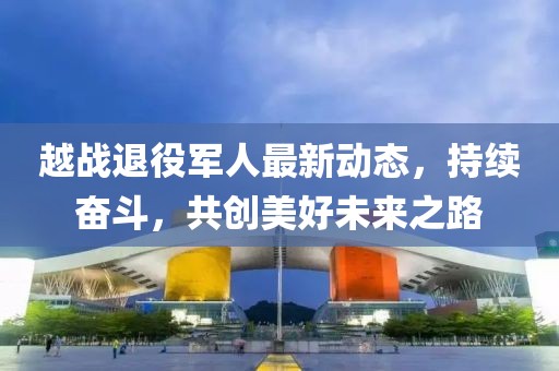 越战退役军人最新动态,持续奋斗,共创美好未来之路