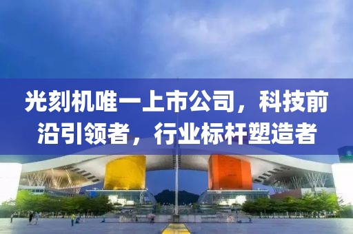 光刻机唯一上市公司，科技前沿引领者，行业标杆塑造者