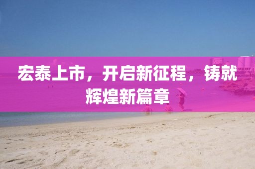 宏泰上市，开启新征程，铸就辉煌新篇章