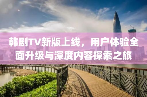 韩剧TV新版上线,用户体验全面升级与深度内容探索之旅