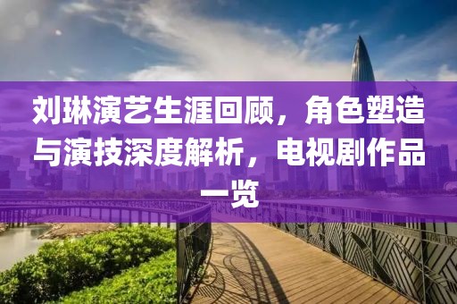 刘琳演艺生涯回顾，角色塑造与演技深度解析，电视剧作品一览