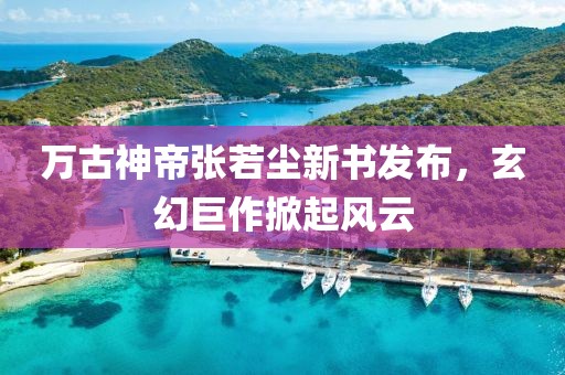 万古神帝张若尘新书发布，玄幻巨作掀起风云