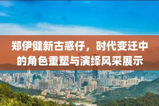 郑伊健新古惑仔，时代变迁中的角色重塑与演绎风采展示