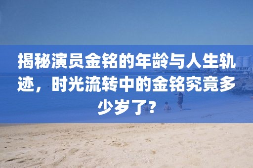 揭秘演员金铭的年龄与人生轨迹，时光流转中的金铭究竟多少岁了？