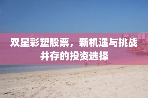 双星彩塑股票,新机遇与挑战并存的投资选择