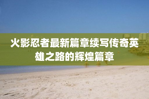 火影忍者最新篇章续写传奇英雄之路的辉煌篇章