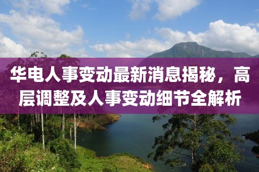 华电人事变动最新消息揭秘，高层调整及人事变动细节全解析
