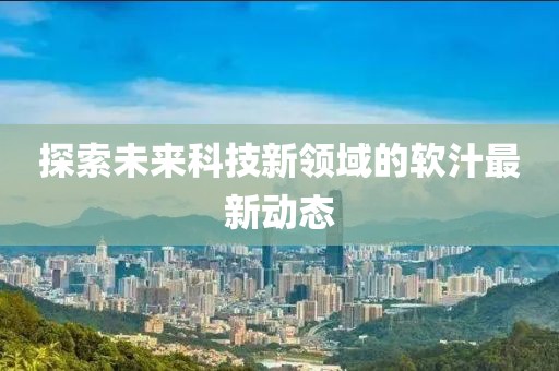 探索未来科技新领域的软汁最新动态