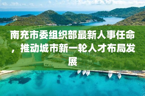 南充市委组织部最新人事任命,推动城市新一轮人才布局发展