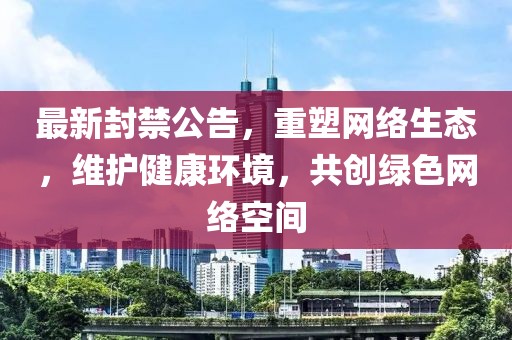 最新封禁公告,重塑网络生态,维护健康环境,共创绿色网络空间