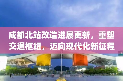 成都北站改造进展更新,重塑交通枢纽,迈向现代化新征程