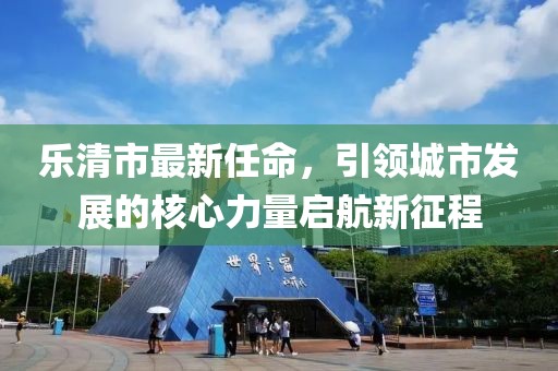 乐清市最新任命,引领城市发展的核心力量启航新征程