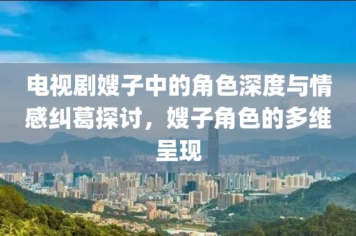 电视剧嫂子中的角色深度与情感纠葛探讨,嫂子角色的多维呈现