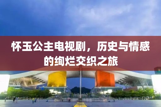 怀玉公主电视剧，历史与情感的绚烂交织之旅