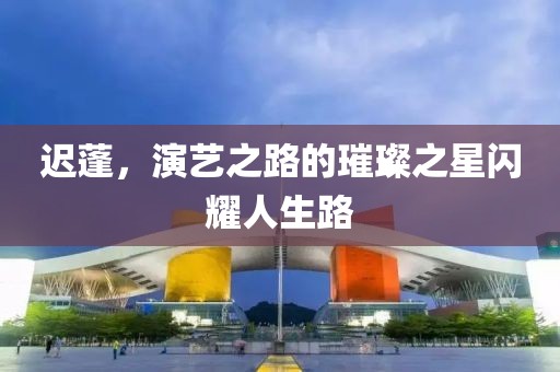 迟蓬，演艺之路的璀璨之星闪耀人生路