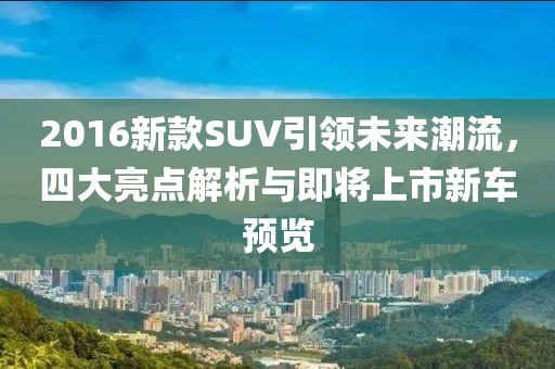 2016新款SUV引领未来潮流,四大亮点解析与即将上市新车预览