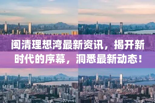 闽清理想湾最新资讯，揭开新时代的序幕，洞悉最新动态！