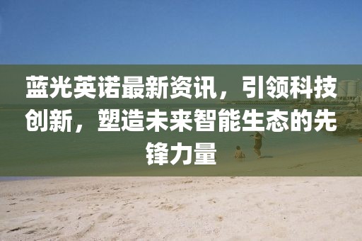 蓝光英诺最新资讯,引领科技创新,塑造未来智能生态的先锋力量