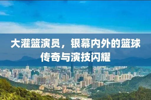 大灌篮演员,银幕内外的篮球传奇与演技闪耀