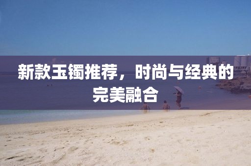 新款玉镯推荐,时尚与经典的完美融合