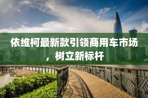 依维柯最新款引领商用车市场，树立新标杆