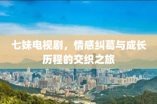 七妹电视剧，情感纠葛与成长历程的交织之旅