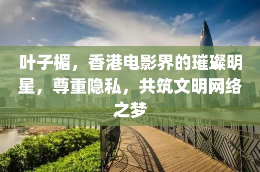 叶子楣，香港电影界的璀璨明星，尊重隐私，共筑文明网络之梦
