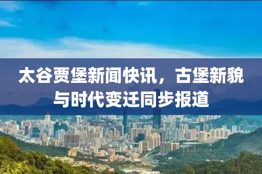 太谷贾堡新闻快讯，古堡新貌与时代变迁同步报道