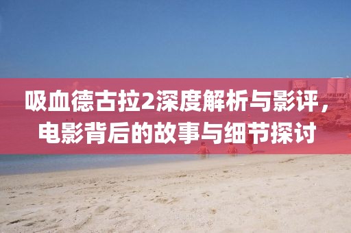 吸血德古拉2深度解析与影评，电影背后的故事与细节探讨