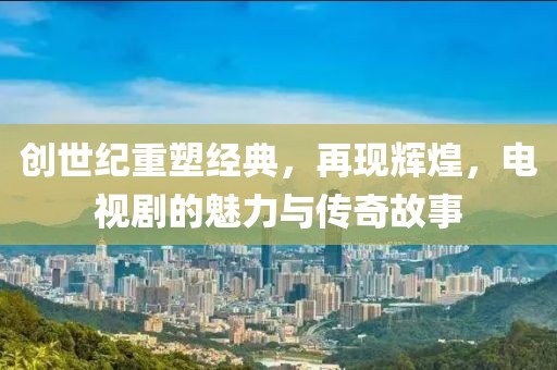 创世纪重塑经典，再现辉煌，电视剧的魅力与传奇故事