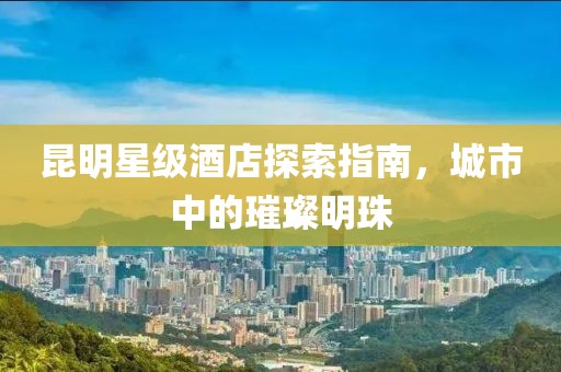昆明星级酒店探索指南，城市中的璀璨明珠