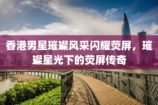 香港男星璀璨风采闪耀荧屏，璀璨星光下的荧屏传奇