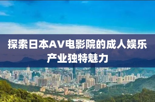 探索日本AV电影院的成人娱乐产业独特魅力
