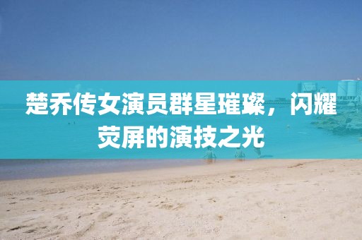 楚乔传女演员群星璀璨，闪耀荧屏的演技之光