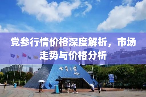 党参行情价格深度解析，市场走势与价格分析