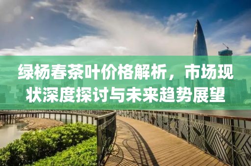 绿杨春茶叶价格解析，市场现状深度探讨与未来趋势展望