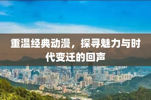 重温经典动漫，探寻魅力与时代变迁的回声