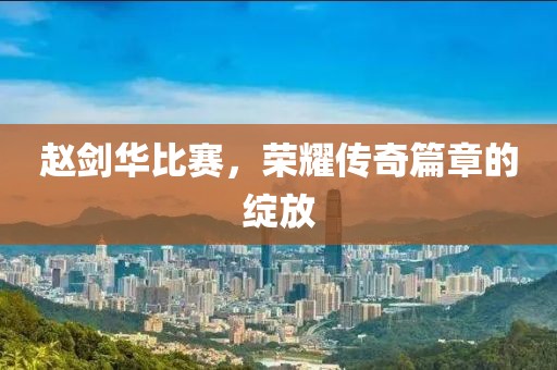 赵剑华比赛，荣耀传奇篇章的绽放