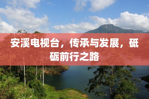 安溪电视台，传承与发展，砥砺前行之路
