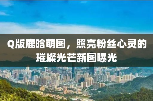 Q版鹿晗萌图，照亮粉丝心灵的璀璨光芒新图曝光