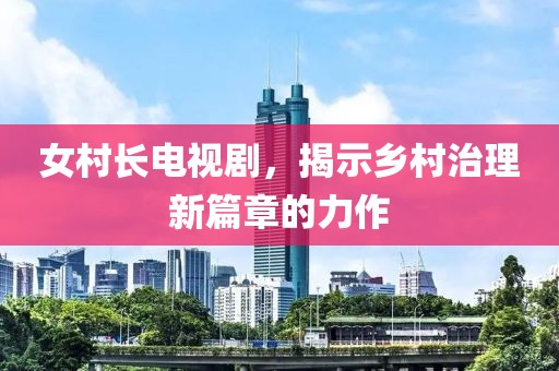 女村长电视剧，揭示乡村治理新篇章的力作