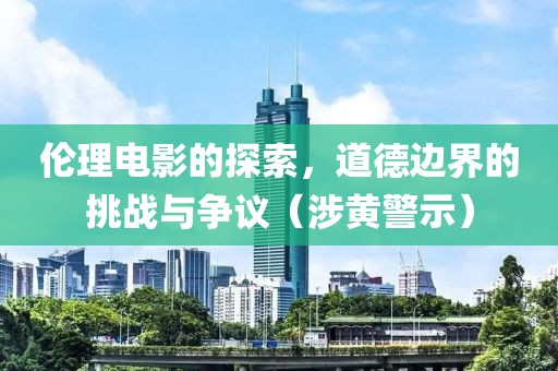 伦理电影的探索，道德边界的挑战与争议（涉黄警示）